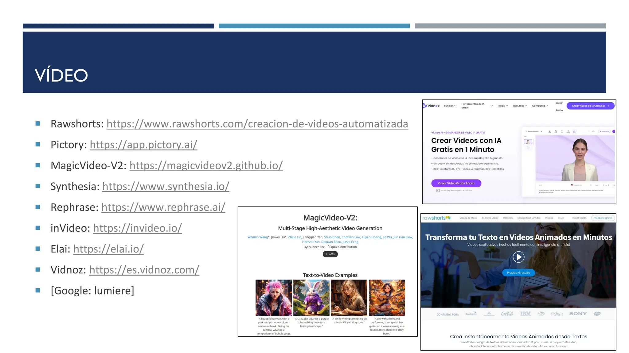 VÍDEO
 Rawshorts: https://www.rawshorts.com/creacion-de-videos-automatizada
 Pictory: https://app.pictory.ai/
 MagicVideo-V2: https://magicvideov2.github.io/
 Synthesia: https://www.synthesia.io/
 Rephrase: https://www.rephrase.ai/
 inVideo: https://invideo.io/
 Elai: https://elai.io/
 Vidnoz: https://es.vidnoz.com/
 [Google: lumiere]
 