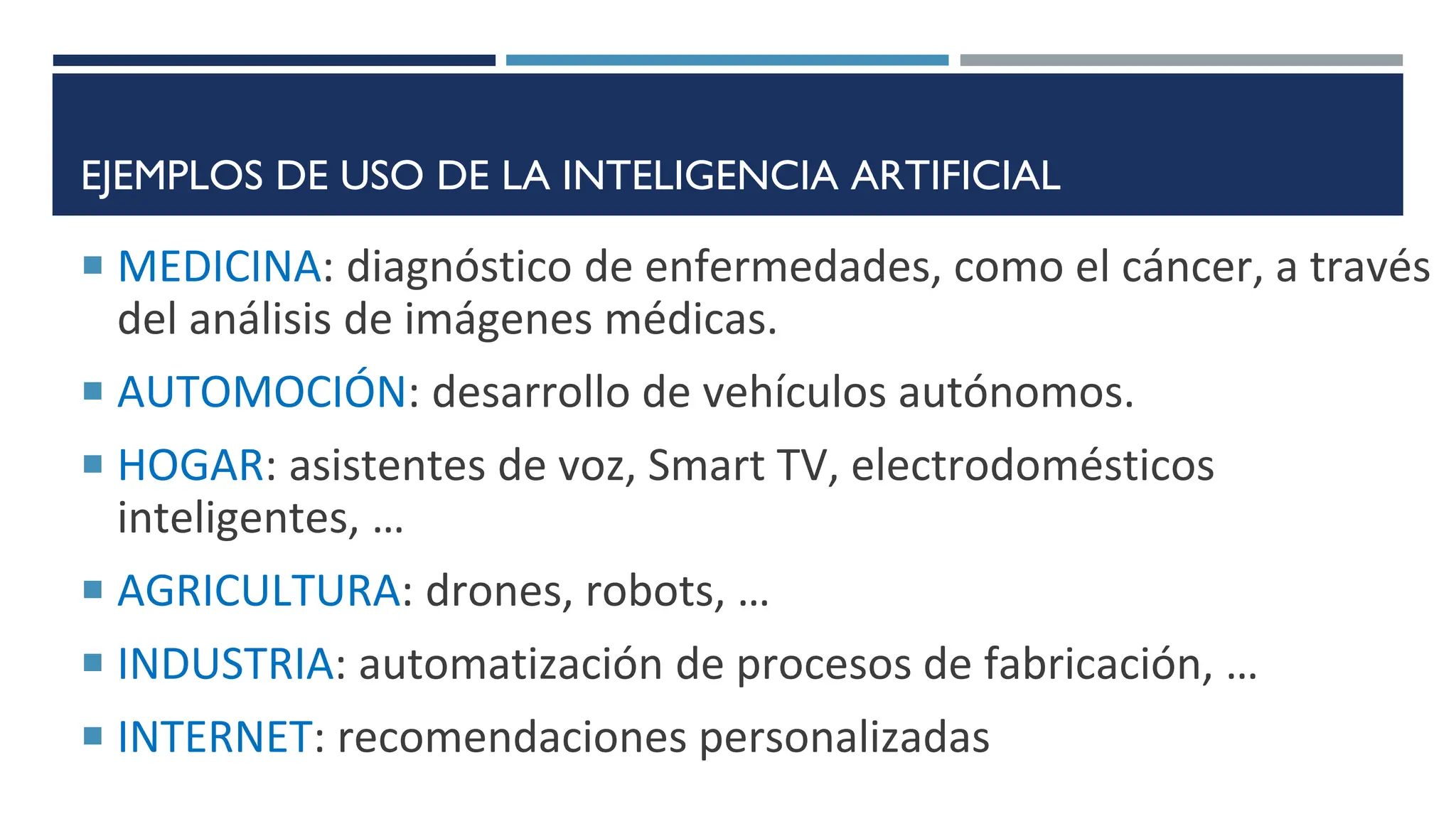 EJEMPLOS DE USO DE LA INTELIGENCIA ARTIFICIAL
 MEDICINA: diagnóstico de enfermedades, como el cáncer, a través
del análisis de imágenes médicas.
 AUTOMOCIÓN: desarrollo de vehículos autónomos.
 HOGAR: asistentes de voz, Smart TV, electrodomésticos
inteligentes, …
 AGRICULTURA: drones, robots, …
 INDUSTRIA: automatización de procesos de fabricación, …
 INTERNET: recomendaciones personalizadas
 