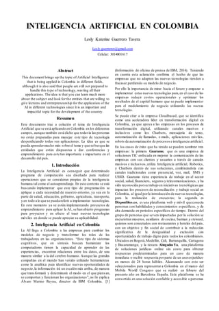 INTELIGENCIA ARTIFICIAL EN COLOMBIA
Lesly Katerine Guerrero Tavera
Lesly.guerrerot@gmail.com
Celular: 3014001617
Abstract
This document brings up the topic of Artificial Intelligence
that is being applied in Colombia in different fields,
although it is also said that people are still not prepared to
handle this type of technology, wasting all their
applications. The idea is that you can learn much more
about the subject and look for the entities that are willing to
give lectures and entrepreneurship for the application of the
AI in different technologies since it is an important and
impactful topic for the development of the country.
Resumen
Este documento trae a colación el tema de Inteligencia
Artificial que se está aplicando en Colombia en los diferentes
campos, aunque también está dicho que todavía las personas
no están preparadas para manejar este tipo de tecnología
desperdiciando todas sus aplicaciones. La idea es que se
pueda aprendermucho más sobre el tema y que se busque las
entidades que están dispuestas a dar conferencias y
emprendimiento para este tan importante e impactante en el
desarrollo del país.
1. Introducción
La Inteligencia Artificial es conseguir que determinado
programa de computación sea diseñado para realizar
operaciones que se consideran propias de la inteligencia
humana tal como el autoaprendizaje. En este contexto se está
buscando implementar que este tipo de programación se
aplique a cada necesidad de nuestro entorno, ya sea en la
parte de salud, educación, gobierno, agricultura, transporte,
y en todo a lo que se pueda referir a implementar tecnologías.
En este momento ya se están implementando proyectos de
emprendimiento para aplicar la AI, se han abierto programas
para proyectos y en efecto el traer nuevas tecnologías
móviles en donde se puede apreciar su aplicabilidad.
2. Inteligencia Artificial en Colombia
La AI llega a Colombia a las empresas para cambiar los
modelos de negocio y transformar los roles de los
trabajadores en las organizaciones. “Este tipo de sistemas
cognitivos, que en síntesis buscan humanizar los
computadores tienen la capacidad de aprender de las
experiencias, encontrar relaciones entre los datos, de una
manera similar a la del cerebro humano. Aunque las grandes
compañías en el mundo han venido utilizado herramientas
como la analítica para identificar nuevas oportunidades de
negocio,la información irá un escalón más arriba, de manera
que transformará y determinará el modo en el que piensan,
se comportan y funcionan las organizaciones”, así lo explica
Álvaro Merino Reyna, director de IBM Colombia. [1]
(Información de oficina de prensa de IBM, 2014). Teniendo
en cuenta esta aclaración confirma el hecho de que las
empresas que no adapten las nuevas tecnologías tienden a
fracasar perdiendo su modelo de negocio.
Por ello la importancia de mirar hacia el futuro y empezar a
implementar estas nuevas tecnologías para,en el caso de las
empresas reducir costos operacionales y optimizar los
resultados de el capital humano que se puede implementar
para el modelamiento de negocio utilizando las nuevas
tecnologías.
Se puede citar a la empresa Cloudbased, que se identifica
como una aceleradora líder en transformación digital en
Colombia, ya que apoya a las empresas en los procesos de
transformación digital, utilizando canales masivos e
inclusivos como los Chatbots, mensajería de texto,
automatización de llamadas, e-mails, aplicaciones móviles,
robots de automatización de procesos e inteligencia artificial.
En los casos de éxito que ha tenido se pueden nombrar tres
empresas: la primera Guarumo, que es una empresa de
soluciones TIC enfocada en mejorar la comunicación de las
empresas con sus clientes y usuarios a través de canales
masivos e inclusivos,utiliza Inteligencia artificial, Robotics,
y Chatbots dentro de sus soluciones, combinándola con
canales tradicionales como presencial, voz, mail, SMS y
USSD. Guarumo tiene experiencia de trabajo en el sector
social, salud,financiero, seguros y telecomunicaciones, y ha
sido reconocida porsu trabajo en iniciativas tecnológicas que
impactan los procesos de reconciliación y trabajo social en
Colombia, al igual porla introducción de nuevas tecnologías,
para la realización de encuestas; la segunda es
Disponibles.co, es una plataforma web y móvil que conecta
personas con habilidades y conocimientos específicos, y de
alta demanda en periodos específicos de tiempo. Dentro del
grupo de personas que se ven impactadas por la solución se
encuentran meseros, auxiliares de cocina, barman y steward,
quienes son conectados con restaurantes y hoteles del país,
con un objetivo y fin social de contribuir a la reducción
significativa de la desigualdad y exclusión con
oportunidades de trabajo digno para todos los colombianos.
Ubicados en Bogotá,Medellín, Cali, Barranquilla, Cartagena
y Bucaramanga; y la tercera AbogadosYa, una plataforma
de soluciones jurídicas online sin costo para obtener
respuestas predeterminadas para un caso de manera
inmediata o recibir respuesta porparte de un asesorjurídico
en menos de 24 horas hábiles. Alcanzando con esto ser
seleccionados para representar a Colombia en el marco del
Mobile World Congress que se realizó en febrero del
presente año en Barcelona España. Esta plataforma se ha
convertido en una solución confiable y accesible a personas
 