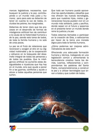 3
marcos legislativos necesarios, que
busquen la justicia y la paz, contribu-
yendo a un mundo más justo y hu-
mano; pero para esto se deberían de
tener en cuenta la voz de todos, in-
cluidos los pobres, los marginados.
Debemos de tener claro que los pro-
cesos en el desarrollo de formas de
inteligencia artificial han de contribuir
a la causa de la fraternidad humana y
de la paz, siendo esto tarea de todos,
de toda la familia humana y no solo
de unos pocos.
La paz es el fruto de relaciones que
reconocen y acogen al otro en su dig-
nidad inalienable y de la cooperación
y esfuerzo en la búsqueda del desa-
rrollo integral de todas las personas y
de todos los pueblos. Que la inteli-
gencia artificial no aumente estas de-
sigualdades e injusticias que hoy hay
en el mundo, sino que ayude a poner
fin a las guerras, conflictos y ayude a
aliviar a todas aquellas personas que
sufren.
Que todo ser humano pueda aprove-
char las oportunidades y desafíos que
nos ofrecen las nuevas tecnologías,
para que nuestros hijos, nietos y ge-
neraciones futuras puedan vivir en un
mundo más solidario, justo y pacífico,
donde sepan en el futuro y sepamos
en el presente tener un mundo donde
reine la justicia y la paz
Todos estamos llamados a participar
en la creación de Dios, a esforzarnos
por hacer de la tierra una morada
digna para toda la familia humana.
¿Cómo podemos ser mejores admi-
nistradores de este don?
Ofreciendo una adecuada formación
humana y técnica, trabajando en una
legislación común y alimentando la
benevolencia creativa hacia los de-
más. Leamos, reflexionemos y com-
prendamos las palabras del Santo
Padre, comprometámonos a construir
la paz y a utilizar tecnologías que sir-
van a todos y que cuiden de todos.
 