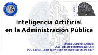 Inteligencia Artiﬁcial
en la Administración Pública
Ernesto Quiñones Azcárate
COO - Eq Soft: ernesto@eqsoft.net
COO & Sales - Logos Technology: ernesto@logos.technology
MATERIALCONFIDENCIALLOGOSTECHNOLOGY-2017 LOGOS TECHNOLOGIES es una empresa del grupo EQ SOFT
 