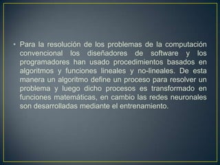 Para la resolución de los problemas de la computación convencional los diseñadores de software y los programadores han usado procedimientos basados en algoritmos y funciones lineales y no-lineales. De esta manera un algoritmo define un proceso para resolver un problema y luego dicho procesos es transformado en funciones matemáticas, en cambio las redes neuronales son desarrolladas mediante el entrenamiento. 