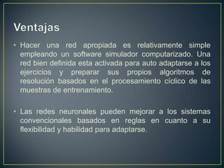 VentajasHacer una red apropiada es relativamente simple empleando un software simulador computarizado. Una red bien definida esta activada para auto adaptarse a los ejercicios y preparar sus propios algoritmos de resolución basados en el procesamiento cíclico de las muestras de entrenamiento. Las redes neuronales pueden mejorar a los sistemas convencionales basados en reglas en cuanto a su flexibilidad y habilidad para adaptarse.