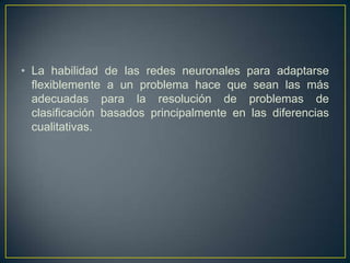La habilidad de las redes neuronales para adaptarse flexiblemente a un problema hace que sean las más adecuadas para la resolución de problemas de clasificación basados principalmente en las diferencias cualitativas. 