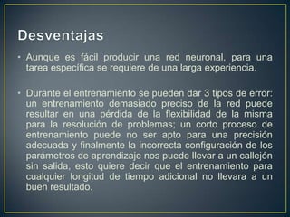 DesventajasAunque es fácil producir una red neuronal, para una tarea específica se requiere de una larga experiencia.Durante el entrenamiento se pueden dar 3 tipos de error: un entrenamiento demasiado preciso de la red puede resultar en una pérdida de la flexibilidad de la misma para la resolución de problemas; un corto proceso de entrenamiento puede no ser apto para una precisión adecuada y finalmente la incorrecta configuración de los parámetros de aprendizaje nos puede llevar a un callejón sin salida, esto quiere decir que el entrenamiento para cualquier longitud de tiempo adicional no llevara a un buen resultado. 