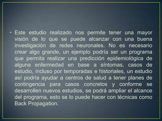 Este estudio realizado nos permite tener una mayor visión de lo que se puede alcanzar con una buena investigación de redes neuronales. No es necesario crear algo grande, un ejemplo podría ser un programa que permita realizar una predicción epidemiológica de alguna enfermedad en base a síntomas, casos de estudio, incluso por temporadas e historiales, un estudio así podría ayudar a centros de salud a tener planes de contingencia para casos concretos y conforme se desarrollen nuevos estudios, se podrá ampliar el alcance del programa, esto se lo puede hacer con técnicas como Back Propagation.