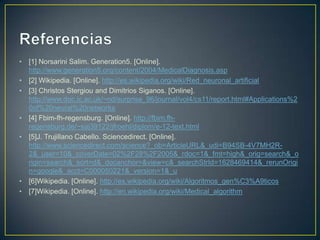 Referencias[1] NorsariniSalim. Generation5. [Online]. http://www.generation5.org/content/2004/MedicalDiagnosis.asp[2] Wikipedia. [Online]. http://es.wikipedia.org/wiki/Red_neuronal_artificial[3] ChristosStergiou and DimitriosSiganos. [Online]. http://www.doc.ic.ac.uk/~nd/surprise_96/journal/vol4/cs11/report.html#Applications%20of%20neural%20networks[4] Fbim-fh-regensburg. [Online]. http://fbim.fh-regensburg.de/~saj39122/jfroehl/diplom/e-12-text.html[5]J. Trujillano Cabello. Sciencedirect. [Online]. http://www.sciencedirect.com/science?_ob=ArticleURL&_udi=B94SB-4V7MH2R-2&_user=10&_coverDate=02%2F28%2F2005&_rdoc=1&_fmt=high&_orig=search&_origin=search&_sort=d&_docanchor=&view=c&_searchStrId=1628469414&_rerunOrigin=google&_acct=C000050221&_version=1&_u[6]Wikipedia. [Online]. http://es.wikipedia.org/wiki/Algoritmos_gen%C3%A9ticos[7]Wikipedia. [Online]. http://en.wikipedia.org/wiki/Medical_algorithm