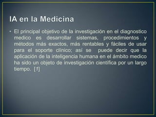 IA en la MedicinaEl principal objetivo de la investigación en el diagnostico medico es desarrollar sistemas, procedimientos y métodos más exactos, más rentables y fáciles de usar para el soporte clínico; así se  puede decir que la aplicación de la inteligencia humana en el ámbito medico ha sido un objeto de investigación científica por un largo tiempo.  [1]
