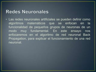 Redes NeuronalesLas redes neuronales artificiales se pueden definir como algoritmos matemáticos que se enfocan en la funcionalidad de pequeños grupos de neuronas de un modo muy fundamental. En este ensayo nos enfocaremos en el algoritmo de red neuronal Back Propagation, para explicar el funcionamiento de una red neuronal.