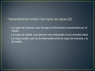 Generalmente existen tres tipos de capas [2]: La capa de entrada, que recoge la información presentada por el medio.La capa de salida, que genera una respuesta a una entrada dada.La capa oculta, que es la intermedia entre la capa de entrada y la de salida