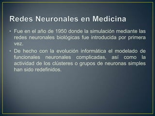 Redes Neuronales en MedicinaFue en el año de 1950 donde la simulación mediante las redes neuronales biológicas fue introducida por primera vez. De hecho con la evolución informática el modelado de funcionales neuronales complicadas, así como la actividad de los clústeres o grupos de neuronas simples han sido redefinidos. 