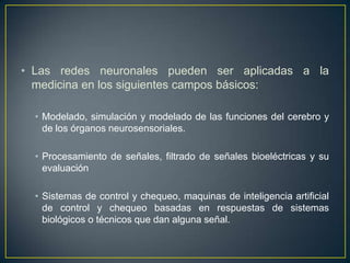 Las redes neuronales pueden ser aplicadas a la medicina en los siguientes campos básicos:Modelado, simulación y modelado de las funciones del cerebro y de los órganos neurosensoriales. Procesamiento de señales, filtrado de señales bioeléctricas y su evaluaciónSistemas de control y chequeo, maquinas de inteligencia artificial de control y chequeo basadas en respuestas de sistemas biológicos o técnicos que dan alguna señal.