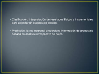 Clasificación, interpretación de resultados físicos e instrumentales para alcanzar un diagnostico preciso.Predicción, la red neuronal proporciona información de pronostico basada en análisis retrospectivo de datos. 