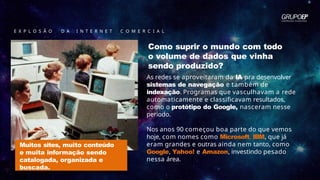E X P L O S Ã O D A I N T E R N E T C O M E R C I A L
Como suprir o mundo com todo
o volume de dados que vinha
sendo produzido?
As redes se aproveitaram da IA pra desenvolver
sistemas de navegação e também de
indexação. Programas que vasculhavam a rede
automaticamente e classificavam resultados,
como o protótipo do Google, nasceram nesse
período.
Nos anos 90 começou boa parte do que vemos
hoje, com nomes como Microsoft, IBM, que já
eram grandes e outras ainda nem tanto, como
Google, Yahoo! e Amazon, investindo pesado
nessa área.
Muitos sites, muito conteúdo
e muita informação sendo
catalogada, organizada e
buscada.
 