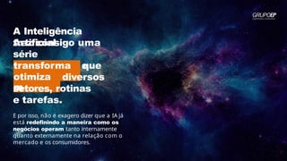 A Inteligência
Artificial
traz consigo uma
série
de benefícios que
transforma
m
e
otimiza
m
diversos
setores, rotinas
e tarefas.
E por isso, não é exagero dizer que a IA já
está redefinindo a maneira como os
negócios operam tanto internamente
quanto externamente na relação com o
mercado e os consumidores.
 