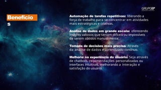 Benefício
s
Automação de tarefas repetitivas: liberando a
força de trabalho para se concentrar em atividades
mais estratégicas e criativas.
Análise de dados em grande escala: oferecendo
insights valiosos que seriam difíceis ou impossíveis
de serem obtidos manualmente.
Tomada de decisões mais precisa: Através
da análise de dados e aprendizado contínuo.
Melhoria na experiência do usuário: Seja através
de chatbots, recomendações personalizadas ou
interfaces intuitivas, melhorando a interação e
satisfação do usuário.
 