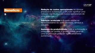 Redução de custos operacionais: Ao otimizar
processos e automação, a IA pode significar uma
redução significativa nos custos operacionais de
uma empresa.
Inovação acelerada: A IA pode auxiliar no
desenvolvimento de novos produtos, serviços e
soluções.
Aumento da produtividade: Com a automação e
otimização de tarefas, a produtividade geral de
uma organização pode ser significativamente
aumentada.
Benefício
s
 