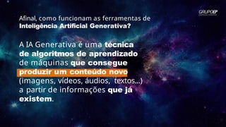 Afinal, como funcionam as ferramentas de
Inteligência Artificial Generativa?
A IA Generativa é uma técnica
de algoritmos de aprendizado
de máquinas que consegue
produzir um conteúdo novo
(imagens, vídeos, áudios, textos...)
a partir de informações que já
existem.
 