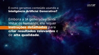 E como geramos conteúdo usando a
Inteligência Artificial Generativa?
Embora a IA generativa tente
imitar os humanos, ela requer
instruções detalhadas para
criar resultados relevantes e
de alta qualidade.
 