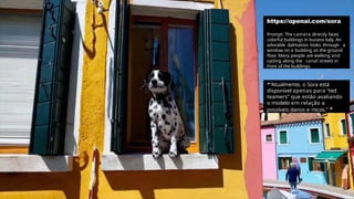 https://openai.com/sora
Prompt: The camera directly faces
colorful buildings in burano italy. An
adorable dalmation looks through a
window on a building on the ground
floor
. Many people are walking and
cycling along the canal streets in
front of the buildings.
*"Atualmente, o Sora está
disponível apenas para “red
teamers” que estão avaliando
o modelo em relação a
possíveis danos e riscos." *
 