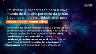 Em síntese, a capacitação para o novo
mundo do trabalho por meio da IA não
é apenas uma possibilidade, mas uma
necessidade imperativa.
Ao integrar, de forma inteligente, a IA ao processo de
desenvolvimento profissional, podemos não apenas
enfrentar os desafios futuros, mas também abrir
caminho para um amanhã no qual a
colaboração entre humanos e IA seja a base de
uma força de trabalho resiliente, adaptável e
preparada para os avanços que estão por vir.
 