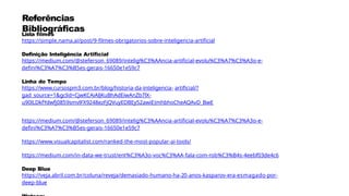 Referências
Bibliográficas
Lista filmes
https://simple.nama.ai/post/9-filmes-obrigatorios-sobre-inteligencia-artificial
Definição Inteligência Artificial
https://medium.com/@steferson_69089/intelig%C3%AAncia-artificial-evolu%C3%A7%C3%A3o-e-
defini%C3%A7%C3%B5es-gerais-16650e1e59c7
Linha do Tempo
https://www.cursospm3.com.br/blog/historia-da-inteligencia- artificial/?
gad_source=1&gclid=CjwKCAiAlJKuBhAdEiwAnZb7lX-
u90lLDkfYdwfj0859smvlFX9248ezFjQVuyEDBEy52awiEJmhbhoCheAQAvD_BwE
https://medium.com/@steferson_69089/intelig%C3%AAncia-artificial-evolu%C3%A7%C3%A3o-e-
defini%C3%A7%C3%B5es-gerais-16650e1e59c7
https://www.visualcapitalist.com/ranked-the-most-popular-ai-tools/
https://medium.com/in-data-we-trust/ent%C3%A3o-voc%C3%AA-fala-com-rob%C3%B4s-4eebf03de4c6
Deep Blue
https://veja.abril.com.br/coluna/reveja/demasiado-humano-ha-20-anos-kasparov-era-esmagado-por-
deep-blue
 