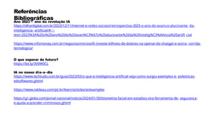 Referências
Bibliográficas
Ano 2023 – ano da revolução IA
https://olhardigital.com.br/2023/12/11/internet-e-redes-sociais/retrospectiva-2023-o-ano-do-avanco-alucinante- da-
inteligencia- artificial/#:~:
text=2023%3A%20o%20ano%20do%20avan%C3%A7o%20alucinante%20da%20intelig%C3%AAncia%20artifi cial
https://www.infomoney.com.br/negocios/microsoft-investe-bilhoes-de-dolares-na-openai-do-chatgpt-e-acirra- corrida-
tecnologica/
O que esperar do futuro?
https://bit.ly/3V0W0CL
IA no nosso dia-a-dia
https://www.techtudo.com.br/guia/2023/03/o-que-e-inteligencia-artificial-veja-como-surgiu-exemplos-e- polemicas-
edsoftwares.ghtml
https://www.tableau.com/pt-br/learn/articles/ai/examples
https://g1.globo.com/jornal-nacional/noticia/2024/01/30/biometria-facial-em-estadios-vira-ferramenta-de- seguranca-
e-ajuda-a-prender-criminosos.ghtml
 