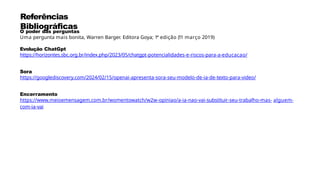 Referências
Bibliográficas
O poder das perguntas
Uma pergunta mais bonita, Warren Barger. Editora Goya; 1ª edição (11 março 2019)
Evolução ChatGpt
https://horizontes.sbc.org.br/index.php/2023/05/chatgpt-potencialidades-e-riscos-para-a-educacao/
Sora
https://googlediscovery.com/2024/02/15/openai-apresenta-sora-seu-modelo-de-ia-de-texto-para-video/
Encerramento
https://www.meioemensagem.com.br/womentowatch/w2w-opiniao/a-ia-nao-vai-substituir-seu-trabalho-mas- alguem-
com-ia-vai
 