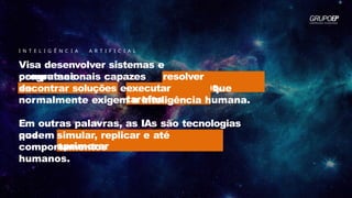 I N T E L I G Ê N C I A A R T I F I C I A L
Visa desenvolver sistemas e
programas
computacionais capazes
de
resolver
problemas,
executar
tarefas
encontrar soluções e que
normalmente exigem a inteligência humana.
Em outras palavras, as IAs são tecnologias
que
podem simular, replicar e até
aprimorar
comportamentos
humanos.
 