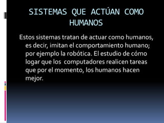 SISTEMAS QUE ACTÚAN COMO
HUMANOS
Estos sistemas tratan de actuar como humanos,
es decir, imitan el comportamiento humano;
por ejemplo la robótica. El estudio de cómo
logar que los computadores realicen tareas
que por el momento, los humanos hacen
mejor.
 