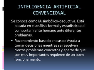INTELIGENCIA ARTIFICIAL
CONVENCIONAL
Se conoce como IA simbólico-deductiva. Está
basada en el análisis formal y estadístico del
comportamiento humano ante diferentes
problemas.
 Razonamiento basado en casos: Ayuda a
tomar decisiones mientras se resuelven
ciertos problemas concretos y aparte de que
son muy importantes requieren de un buen
funcionamiento.
 