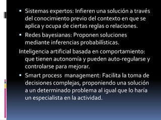  Sistemas expertos: Infieren una solución a través
del conocimiento previo del contexto en que se
aplica y ocupa de ciertas reglas o relaciones.
 Redes bayesianas: Proponen soluciones
mediante inferencias probabilísticas.
Inteligencia artificial basada en comportamiento:
que tienen autonomía y pueden auto-regularse y
controlarse para mejorar.
 Smart process management: Facilita la toma de
decisiones complejas, proponiendo una solución
a un determinado problema al igual que lo haría
un especialista en la actividad.
 