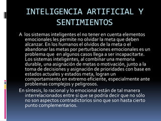 INTELIGENCIA ARTIFICIAL Y
SENTIMIENTOS
A los sistemas inteligentes el no tener en cuenta elementos
emocionales les permite no olvidar la meta que deben
alcanzar. En los humanos el olvidos de la meta o el
abandonar las metas por perturbaciones emocionales es un
problema que en algunos casos llega a ser incapacitarte.
Los sistemas inteligentes, al combinar una memoria
durable, una asignación de metas o motivación, junto a la
toma de decisiones y asignación de prioridades con base en
estados actuales y estados meta, logran un
comportamiento en extremo eficiente, especialmente ante
problemas complejos y peligrosos.
En síntesis, lo racional y lo emocional están de tal manera
interrelacionados entre sí que se podría decir que no sólo
no son aspectos contradictorios sino que son hasta cierto
punto complementarios.
 