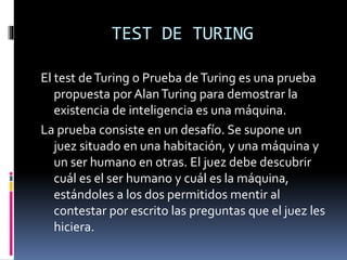 TEST DE TURING
El test deTuring o Prueba deTuring es una prueba
propuesta por AlanTuring para demostrar la
existencia de inteligencia es una máquina.
La prueba consiste en un desafío. Se supone un
juez situado en una habitación, y una máquina y
un ser humano en otras. El juez debe descubrir
cuál es el ser humano y cuál es la máquina,
estándoles a los dos permitidos mentir al
contestar por escrito las preguntas que el juez les
hiciera.
 
