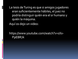 La tesis deTuring es que si amigos jugadores
eran suficientemente hábiles, el juez no
podría distinguir quién era el sr humano y
quién la máquina.
Aquí os dejo un video:
https://www.youtube.com/watch?v=sXx-
PpEBR7k
 