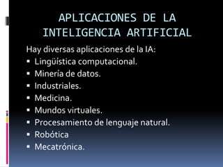 APLICACIONES DE LA
INTELIGENCIA ARTIFICIAL
Hay diversas aplicaciones de la IA:
 Lingüística computacional.
 Minería de datos.
 Industriales.
 Medicina.
 Mundos virtuales.
 Procesamiento de lenguaje natural.
 Robótica
 Mecatrónica.
 