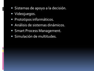  Sistemas de apoyo a la decisión.
 Videojuegos.
 Prototipos informáticos.
 Análisis de sistemas dinámicos.
 Smart Process Management.
 Simulación de multitudes.
 