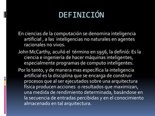 DEFINICIÓN
En ciencias de la computación se denomina inteligencia
artificial , a las inteligencias no naturales en agentes
racionales no vivos.
John McCarthy, acuñó el término en 1956, la definió: Es la
ciencia e ingeniería de hacer máquinas inteligentes,
especialmente programas de computo inteligentes.
Por lo tanto, y de manera mas específica la inteligencia
artificial es la disciplina que se encarga de construir
procesos que al ser ejecutados sobre una arquitectura
física producen acciones o resultados que maximizan,
una medida de rendimiento determinada, basándose en
la secuencia de entradas percibidas y en el conocimiento
almacenado en tal arquitectura.
 