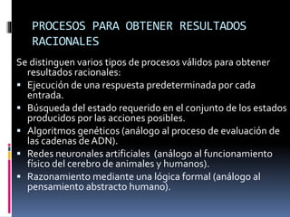 PROCESOS PARA OBTENER RESULTADOS
RACIONALES
Se distinguen varios tipos de procesos válidos para obtener
resultados racionales:
 Ejecución de una respuesta predeterminada por cada
entrada.
 Búsqueda del estado requerido en el conjunto de los estados
producidos por las acciones posibles.
 Algoritmos genéticos (análogo al proceso de evaluación de
las cadenas deADN).
 Redes neuronales artificiales (análogo al funcionamiento
físico del cerebro de animales y humanos).
 Razonamiento mediante una lógica formal (análogo al
pensamiento abstracto humano).
 
