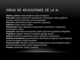 ÁREAS DE APLICACIONES DE LA IA
Gestión y control: análisis inteligente, fijación de objetivos.
Fabricación: diseño, planificación, programación, monitorización, control, gestión de
proyectos, robótica simplificada y visión computarizada.
Educación: adiestramiento práctico, exámenes y diagnóstico.
Ingeniería: diseño, control y análisis.
Equipamiento: diseño, diagnóstico, adiestramiento, mantenimiento, configuración,
monitorización y ventas.
Cartografía: interpretación de fotografías, diseño, resolución de problemas cartográficos.
Profesiones: abogacía, medicina, contabilidad, geología, química.
Software: enseñanza, especificación, diseño, verificación, mantenimiento.
Sistemas de armamento: guerra electrónica, identificación de objetivos, control adaptativo,
proceso de imágenes, proceso de señales.
Proceso de datos: educación, interface en lenguaje natural, acceso inteligente a datos y
gestores de bases de datos, análisis inteligente de datos.
Finanzas: planificación, análisis, consultoría.
 