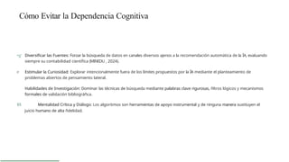 Cómo Evitar la Dependencia Cognitiva
•g' Diversificar las Fuentes: Forzar la búsqueda de datos en canales diversos ajenos a la recomendación automática de la ÍA, evaluando
siempre su contabilidad científica (MINEDU , 2024).
e Estimular la Curiosidad: Explorar intencionalmente fuera de los límites propuestos por la ÍA mediante el planteamiento de
problemas abiertos de pensamiento lateral.
Habilidades de Investigación: Dominar las técnicas de búsqueda mediante palabras clave rigurosas, ñltros lógicos y mecanismos
formales de validación bibliográñca.
$§ Mentalidad Crítica y Diálogo: Los algoritmos son herramientas de apoyo instrumental y de ninguna manera sustituyen el
juicio humano de alta ñdelidad.
 
