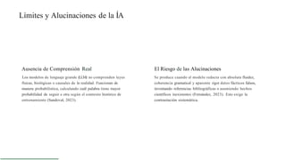 Límites y Alucinaciones de la ÍA
Ausencia de Comprensión Real
Los modelos de lenguaje grande (LLM) no comprenden leyes
físicas, biológicas o causales de la realidad. Funcionan de
manera probabilística, calculando cuál palabra tiene mayor
probabilidad de seguir a otra según el contexto histórico de
entrenamiento (Sandoval, 2023).
El Riesgo de las Alucinaciones
Se produce cuando el modelo redacta con absoluta fluidez,
coherencia gramatical y aparente rigor datos fácticos falsos,
inventando referencias bibliográficas o asumiendo hechos
científicos inexistentes (Fernández, 2023). Esto exige la
contrastación sistemática.
 