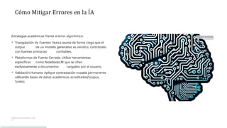 Cómo Mitigar Errores en la ÍA
Estrategias académicas frente al error algorítmico:
• Triangulación de Fuentes: Nunca asuma de forma ciega que el
output de un modelo generativo es verídico; contrástelo
con fuentes primarias confiables.
• Plataformas de Fuente Cerrada: Utilice herramientas
específicas como NotebookLM que se ciñen
exclusivamente a documentos cargados por el usuario.
• Validación Humana: Aplique contrastación cruzada permanente
utilizando bases de datos académicas acreditadas(Scopus,
Scielo).
UAM (S.f.): Fe rnánde z (202
3)
 