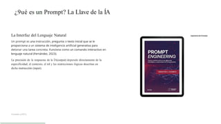 ¿9ué es un Prompt? La Llave de la ÍA
La Interfaz del Lenguaje Natural
Un prompt es una instrucción, pregunta o texto inicial que se le
proporciona a un sistema de inteligencia artificial generativa para
detonar una tarea concreta. Funciona como un comando interactivo en
lenguaje natural (Fernández, 2023).
La precisión de la respuesta de la ÍA(output) depende directamente de la
especificidad, el contexto, el rol y las restricciones lógicas descritas en
dicha instrucción (input).
Fernánde z(2023)
 