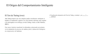 El Origen del Comportamiento Inteligente
El Test de Turing (wso)
Alan Turing propuso que una máquina podría considerarse inteligente si
lograba un rendimiento cognitivo de nivel humano suficiente para engañar
a un interrogados en un diálogo cerrado (Turing, citado en Díaz- Ramírez,
2021)
Este marco histórico transformó la informática, planteando por primera
vez la simulación de procesos de análisis, juicio y deducción biológicos
en componentes de hardware.
•-Visualización interactiva del Test de Turing y simulaci „m„„„„,{/„„,
„„ artificial
 