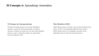 El Concepto de Aprendizaje Automático
El Enfoque del Autoaprendizaje
El Machine Learning permite a los sistemas informáticos
aprender y mejorar de forma automatizada. Se alimenta
mediante el registro de grandes bases de datos para identificar
patrones ocultos y estructurar modelos que guían futuras
decisiones (Moreno, 2019).
Hito Histórico (i962)
Arthur Samuel propuso el tórmino con su estudio del juego de las
damas. En l9ó2, una computadora IBM entrenada venció a
Robert Nealey, maestro en la disciplina, marcando un hito
fundacional sobre el poder del autoentrenamiento.
 