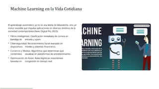 Machine Learning en la Vida Cotidiana
El aprendizaje automático ya no es una teoría de laboratorio, sino un
motor invisible que impulsa aplicaciones en diversos ámbitos de la
sociedad contemporánea (Nexo Digital Pro, 2023):
• Filtros inteligentes: Clasificación inmediata de correos en
bandeja de entrada y spam.
• Ciberseguridad: Reconocimiento facial avanzado en
dispositivos móviles y sistemas financieros.
• Comercio y Medios: Algoritmos que determinan qué
contenidos visualizas en plataformas de entretenimiento.
• Optimización de Rutas: Rutas logísticas instantáneas
basadas en congestión en tiempo real.
 