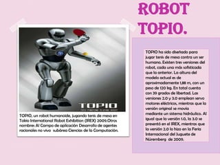robot
                                                         Topio.
                                                         TOPIO ha sido diseñado para
                                                         jugar tenis de mesa contra un ser
                                                         humano. Existen tres versiones del
                                                         robot, cada una más sofisticada
                                                         que la anterior. La altura del
                                                         modelo actual es de
                                                         aproximadamente 1,88 m, con un
                                                         peso de 120 kg. En total cuenta
                                                         con 39 grados de libertad. Las
                                                         versiones 2.0 y 3.0 emplean servo
                                                         motores eléctricos, mientras que la
                                                         versión original se movía
TOPIO, un robot humanoide, jugando tenis de mesa en      mediante un sistema hidráulico. Al
Tokio International Robot Exhibition (IREX) 2009.Otros   igual que la versión 1.0, la 3.0 se
nombres Al Campo de aplicación Desarrollo de agentes     presentó en el IREX, mientras que
racionales no vivo subárea Ciencias de la Computación.   la versión 2.0 lo hizo en la Feria
                                                         Internacional del Juguete de
                                                         Núremberg de 2009.
 