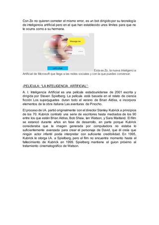 Con Zo no quieren cometer el mismo error, es un bot dirigido por su tecnología
de inteligencia artificial pero en el que han establecido unos límites para que no
le ocurra como a su hermana.
Esta es Zo, la nueva Inteligencia
Artificial de Microsoft que llega a las redes sociales y con la que puedes conversar.
-PELÍCULA: “LA INTELIGENCIA ARTIFICIAL”:
A. I. Inteligencia Artificial es una película estadounidense de 2001 escrita y
dirigida por Steven Spielberg. La película está basada en el relato de ciencia
ficción Los superjuguetes duran todo el verano de Brian Aldiss, e incorpora
elementos de la obra italiana Las aventuras de Pinocho.
El proceso de I.A. partió originalmente con el director Stanley Kubrick a principios
de los 70. Kubrick contrató una serie de escritores hasta mediados de los 90
entre los que están Brian Aldiss, Bob Shaw, Ian Watson, y Sara Maitland. El film
se estancó durante años en fase de desarrollo, en parte porque Kubrick
consideraba que la imagen generada por computadora no estaba lo
suficientemente avanzada para crear el personaje de David, que él creía que
ningún actor infantil podía interpretar con suficiente credibilidad. En 1995,
Kubrick le otorga I.A. a Spielberg, pero el film no encuentra momento hasta el
fallecimiento de Kubrick en 1999. Spielberg mantiene el guion próximo al
tratamiento cinematográfico de Watson.
 