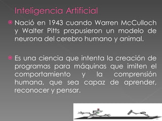 Nació en 1943 cuando Warren McCulloch y Walter Pitts propusieron un modelo de neurona del cerebro humano y animal. Es una ciencia que intenta la creación de programas para máquinas que imiten el comportamiento y la comprensión humana, que sea capaz de aprender, reconocer y pensar. 